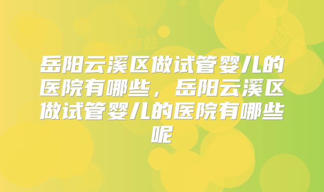 岳阳云溪区做试管婴儿的医院有哪些，岳阳云溪区做试管婴儿的医院有哪些呢