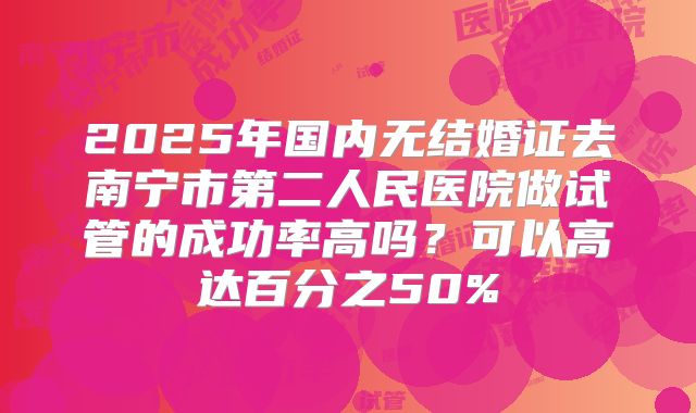 2025年国内无结婚证去南宁市第二人民医院做试管的成功率高吗?可以高达百分之50%
