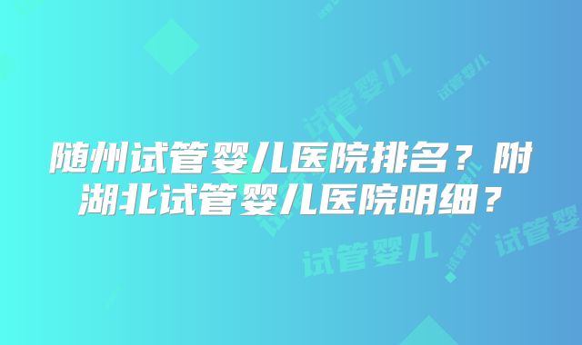 随州试管婴儿医院排名？附湖北试管婴儿医院明细？