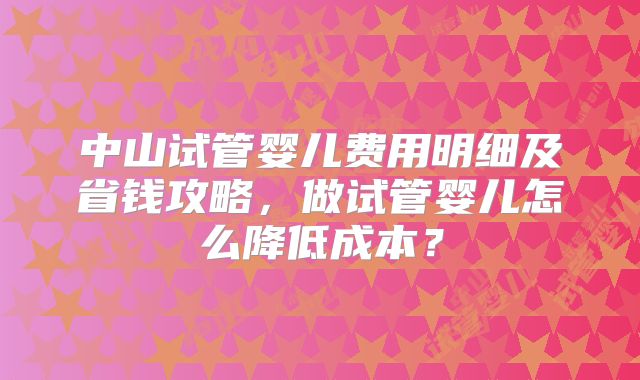 中山试管婴儿费用明细及省钱攻略,做试管婴儿怎么降低成本?