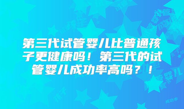 第三代试管婴儿比普通孩子更健康吗！第三代的试管婴儿成功率高吗？！