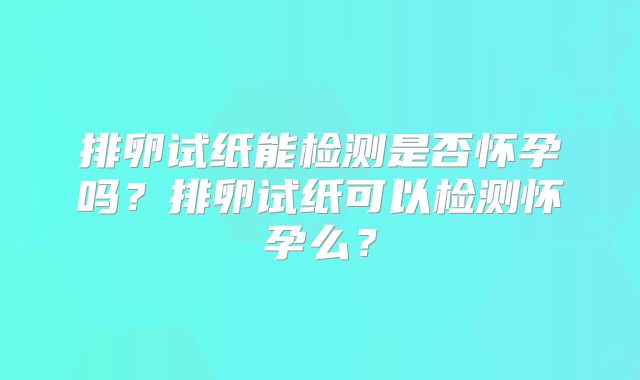 排卵试纸能检测是否怀孕吗?排卵试纸可以检测怀孕么?