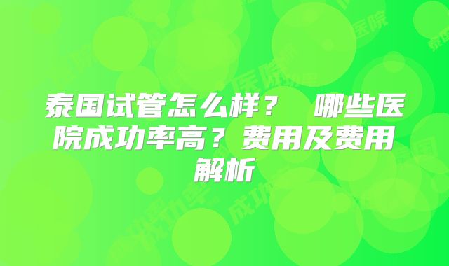 泰国试管怎么样？ 哪些医院成功率高？费用及费用解析