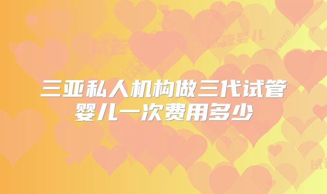 三亚私人机构做三代试管婴儿一次费用多少
