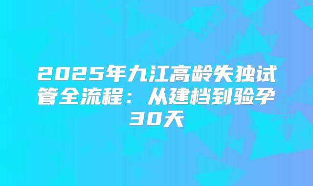 2025年九江高龄失独试管全流程：从建档到验孕30天
