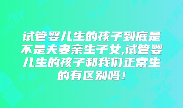 试管婴儿生的孩子到底是不是夫妻亲生子女,试管婴儿生的孩子和我们正常生的有区别吗！