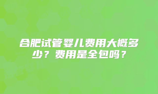 合肥试管婴儿费用大概多少？费用是全包吗？
