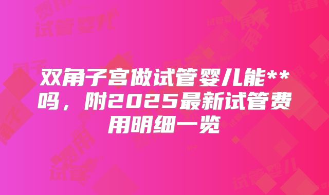双角子宫做试管婴儿能**吗，附2025最新试管费用明细一览