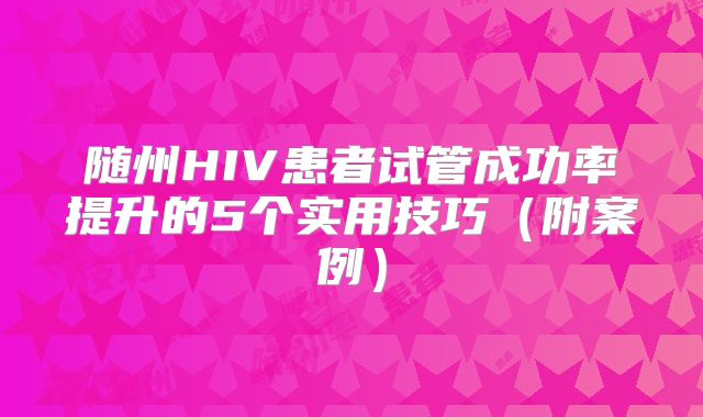 随州HIV患者试管成功率提升的5个实用技巧(附案例)