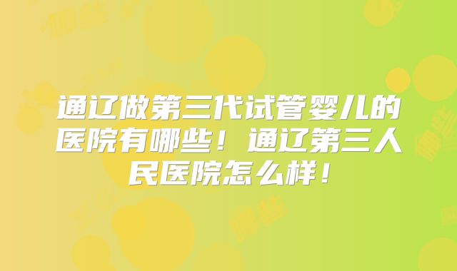 通辽做第三代试管婴儿的医院有哪些！通辽第三人民医院怎么样！