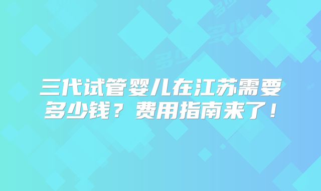 三代试管婴儿在江苏需要多少钱？费用指南来了！