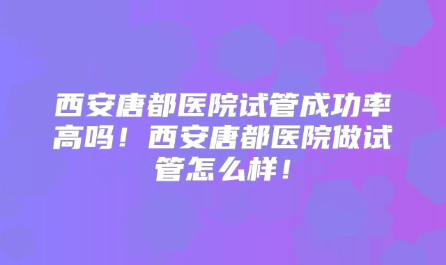 西安唐都医院试管成功率高吗!西安唐都医院做试管怎么样!