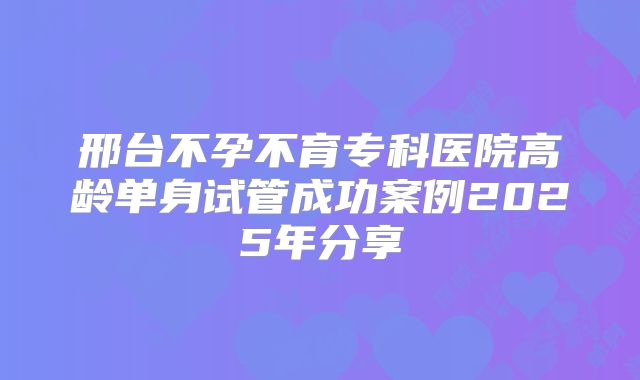 邢台不孕不育专科医院高龄单身试管成功案例2025年分享