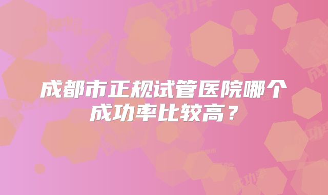 成都市正规试管医院哪个成功率比较高?