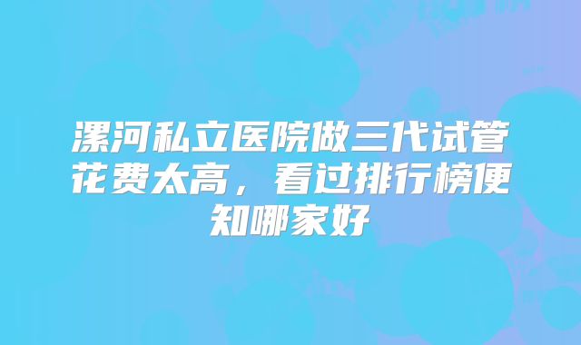 漯河私立医院做三代试管花费太高,看过排行榜便知哪家好