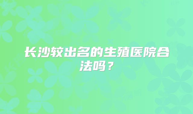 长沙较出名的生殖医院合法吗？