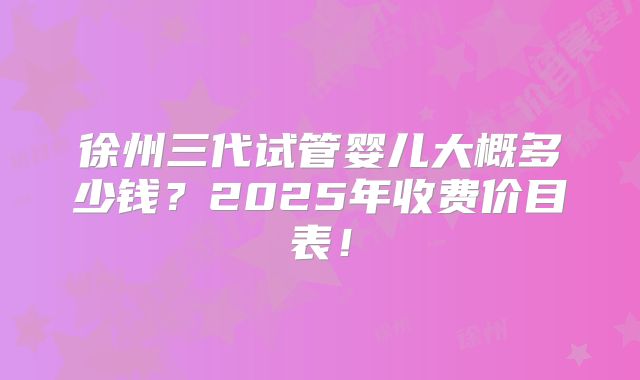 徐州三代试管婴儿大概多少钱?2025年收费价目表!