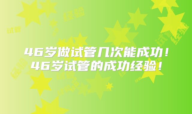 46岁做试管几次能成功！46岁试管的成功经验！