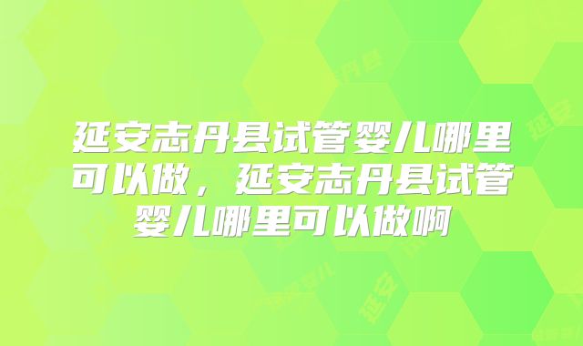 延安志丹县试管婴儿哪里可以做，延安志丹县试管婴儿哪里可以做啊