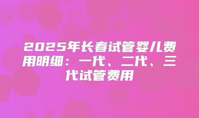 2025年长春试管婴儿费用明细：一代、二代、三代试管费用