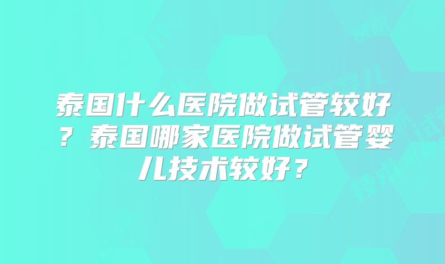 泰国什么医院做试管较好？泰国哪家医院做试管婴儿技术较好？