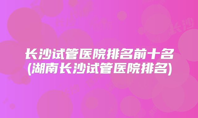 长沙试管医院排名前十名(湖南长沙试管医院排名)