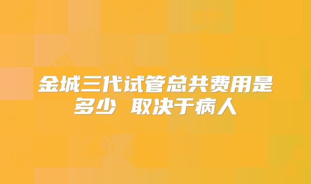 金城三代试管总共费用是多少 取决于病人
