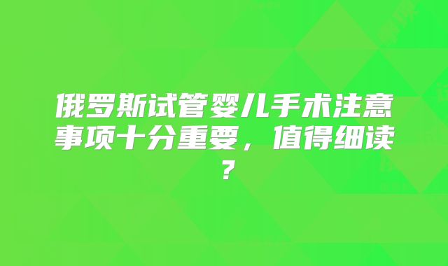 俄罗斯试管婴儿手术注意事项十分重要,值得细读?