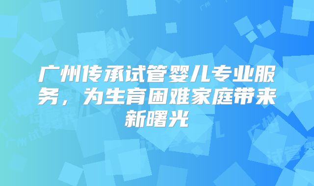 广州传承试管婴儿专业服务，为生育困难家庭带来新曙光