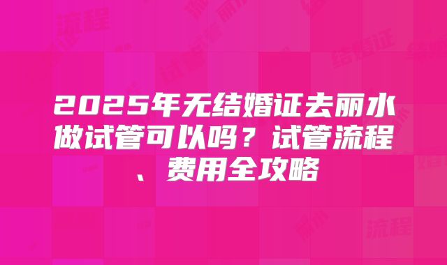 2025年无结婚证去丽水做试管可以吗?试管流程、费用全攻略