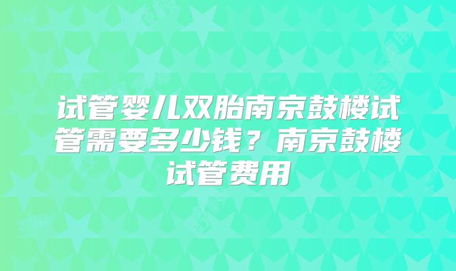 试管婴儿双胎南京鼓楼试管需要多少钱？南京鼓楼试管费用