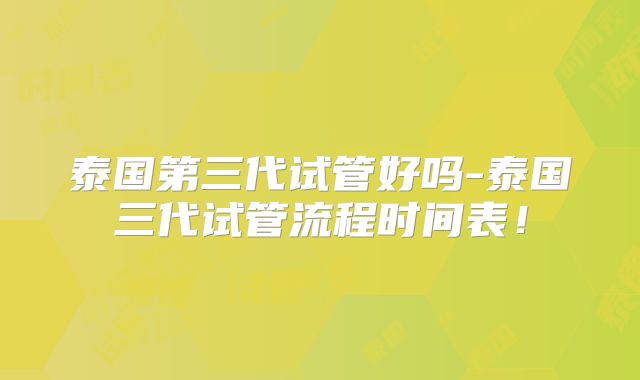 泰国第三代试管好吗-泰国三代试管流程时间表！
