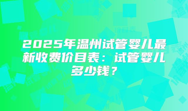 2025年温州试管婴儿最新收费价目表：试管婴儿多少钱？