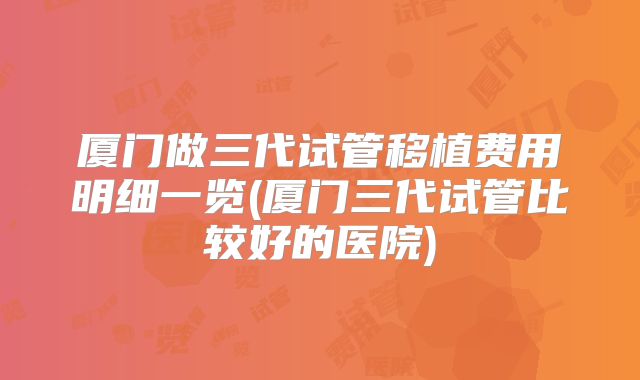 厦门做三代试管移植费用明细一览(厦门三代试管比较好的医院)
