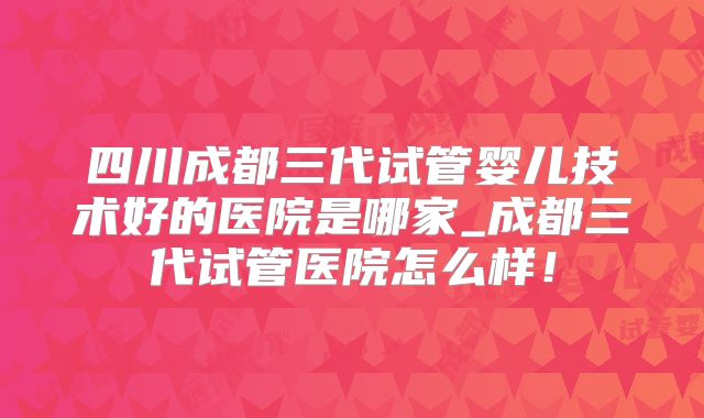 四川成都三代试管婴儿技术好的医院是哪家_成都三代试管医院怎么样！