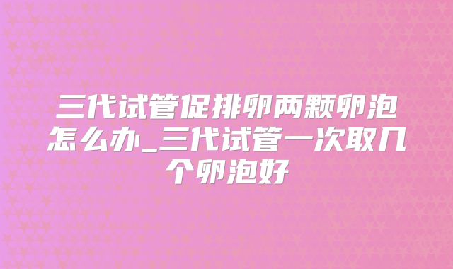 三代试管促排卵两颗卵泡怎么办_三代试管一次取几个卵泡好