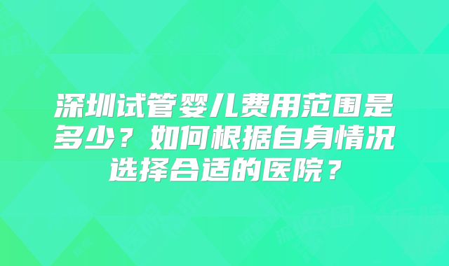 深圳试管婴儿费用范围是多少？如何根据自身情况选择合适的医院？