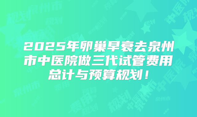 2025年卵巢早衰去泉州市中医院做三代试管费用总计与预算规划！