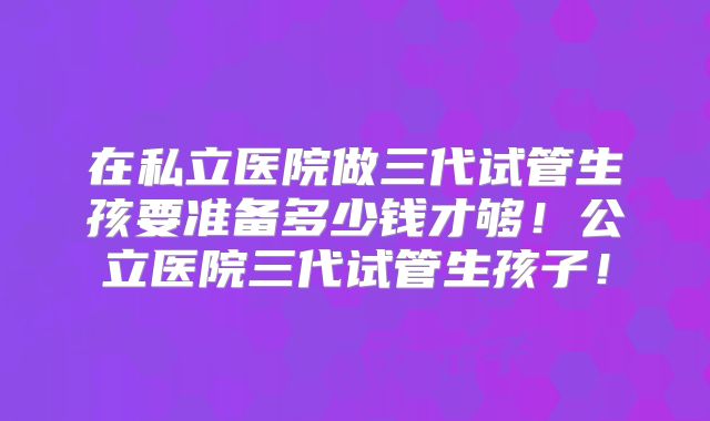 在私立医院做三代试管生孩要准备多少钱才够！公立医院三代试管生孩子！