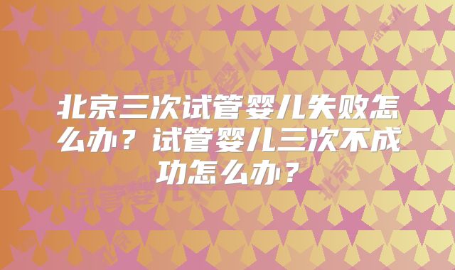 北京三次试管婴儿失败怎么办？试管婴儿三次不成功怎么办？