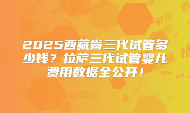 2025西藏省三代试管多少钱？拉萨三代试管婴儿费用数据全公开！