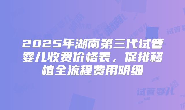 2025年湖南第三代试管婴儿收费价格表，促排移植全流程费用明细
