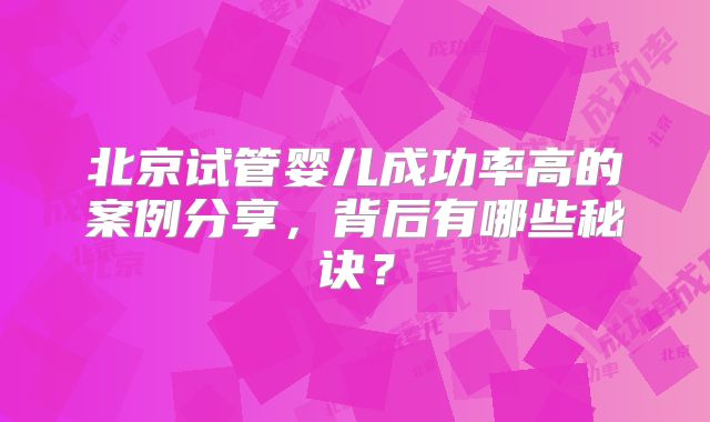 北京试管婴儿成功率高的案例分享，背后有哪些秘诀？