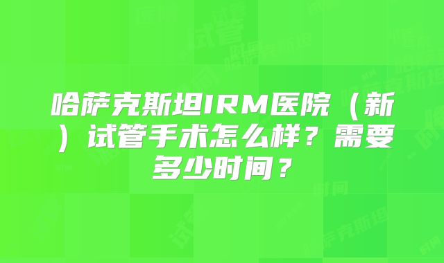 哈萨克斯坦IRM医院（新）试管手术怎么样？需要多少时间？