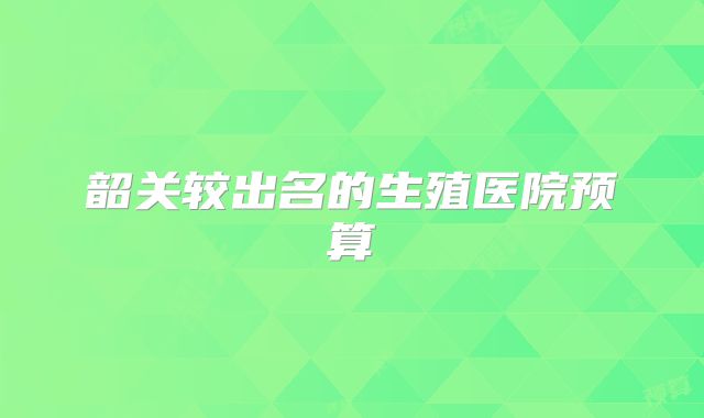 韶关较出名的生殖医院预算