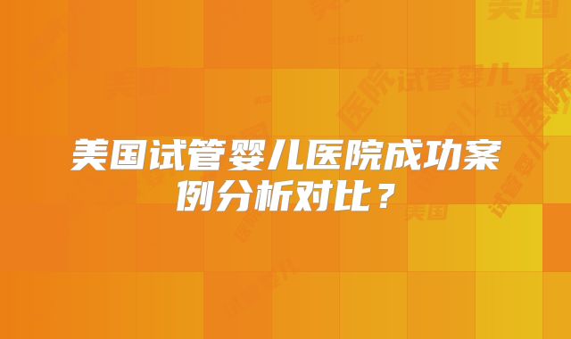 美国试管婴儿医院成功案例分析对比？