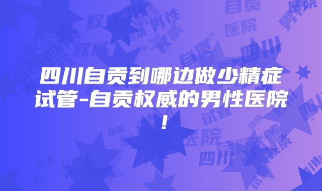 四川自贡到哪边做少精症试管-自贡权威的男性医院！