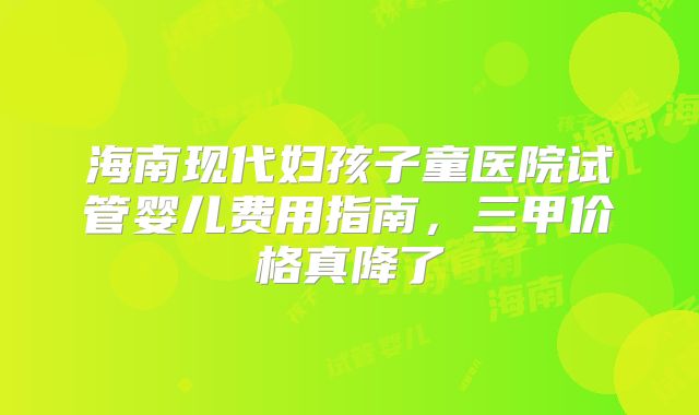 海南现代妇孩子童医院试管婴儿费用指南，三甲价格真降了