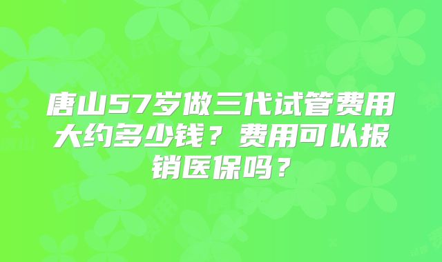唐山57岁做三代试管费用大约多少钱?费用可以报销医保吗?