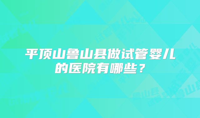 平顶山鲁山县做试管婴儿的医院有哪些？